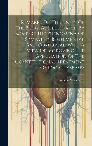 Cover image for Remarks On The Unity Of The Body, As Illustrated By Some Of The Phenomena Of Sympathy, Both Mental And Corporeal, With A View Of Improving The Application Of The Constitutional Treatment Of Local Diseases