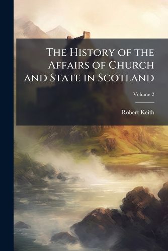 Cover image for The History of the Affairs of Church and State in Scotland: From the Beginning of the Reformation in the Reign of King James V. to the Retreat of Queen Mary Into England, Anno 1568: Taken from the Public Records and Other Authentic Vouchers