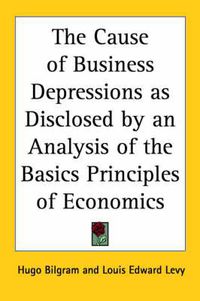 Cover image for The Cause of Business Depressions as Disclosed by an Analysis of the Basics Principles of Economics