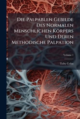 Cover image for Die Palpablen Gebilde Des Normalen Menschlichen Krpers Und Deren Methodische Palpation: Nach Eigenen Untersuchungen an Der Leiche Und Am Lebenden, Volume 1