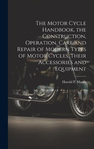 Cover image for The Motor Cycle Handbook, the Construction, Operation, Care and Repair of Modern Types of Motor Cycles, Their Accessories and Equipment