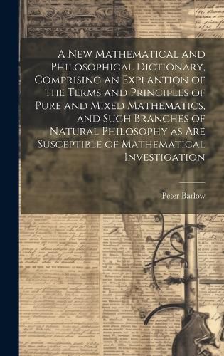 Cover image for A New Mathematical and Philosophical Dictionary, Comprising an Explantion of the Terms and Principles of Pure and Mixed Mathematics, and Such Branches of Natural Philosophy as Are Susceptible of Mathematical Investigation