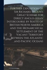 Cover image for Further Exposition of Sir Richard Broun's Great Scheme for Direct Anglo-Asian Intercourse by Route of British North America and the Monarchical Settlement of the Vacant Territory Between the Atlantic and Pacific Oceans [microform]