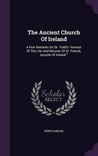 Cover image for The Ancient Church of Ireland: A Few Remarks on Dr. Todd's Memoir of the Life and Mission of St. Patrick, Apostle of Ireland.