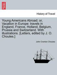 Cover image for Young Americans Abroad; Or, Vacation in Europe: Travels in England, France, Holland, Belgium, Prussia and Switzerland. with Illustrations. [Letters, Edited by J. O. Choules.]