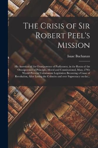 Cover image for The Crisis of Sir Robert Peel's Mission [microform]: His Assertion of the Omnipotence of Parliament, in the Room of the Omnipotence of Principle, Moral and Constitutional, Must, If We Would Prevent Unfortunate Legislation Becoming a Cause Of...