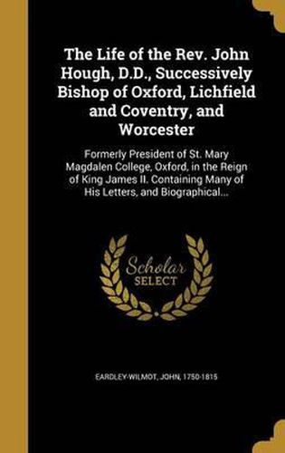 The Life of the REV. John Hough, D.D., Successively Bishop of Oxford, Lichfield and Coventry, and Worcester: Formerly President of St. Mary Magdalen College, Oxford, in the Reign of King James II. Containing Many of His Letters, and Biographical...