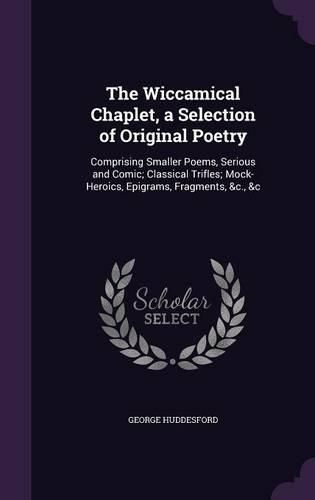 Cover image for The Wiccamical Chaplet, a Selection of Original Poetry: Comprising Smaller Poems, Serious and Comic; Classical Trifles; Mock-Heroics, Epigrams, Fragments, &C., &C