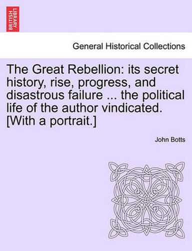 Cover image for The Great Rebellion: Its Secret History, Rise, Progress, and Disastrous Failure ... the Political Life of the Author Vindicated. [With a Portrait.]