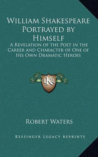 William Shakespeare Portrayed by Himself: A Revelation of the Poet in the Career and Character of One of His Own Dramatic Heroes