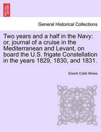 Cover image for Two years and a half in the Navy: or, journal of a cruise in the Mediterranean and Levant, on board the U.S. frigate Constellation in the years 1829, 1830, and 1831.