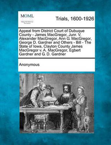 Cover image for Appeal from District Court of Dubuque County - James MacGregor, Junr. V. Alexander MacGregor, Ann G. MacGregor, George D. Gardner and Others - Bill - The State of Iowa, Clayton County James MacGregor V. A. MacGregor, Egbert Gardner and G. D. Gardner