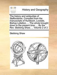 Cover image for The History and Antiquities of Staffordshire. Compiled from the Manuscripts of Huntbach, Loxdale, Bishop Lyttelton, ... the Whole Brought Down to the Present Time; ... by the REV. Stebbing Shaw, ... Volume 2 of 2