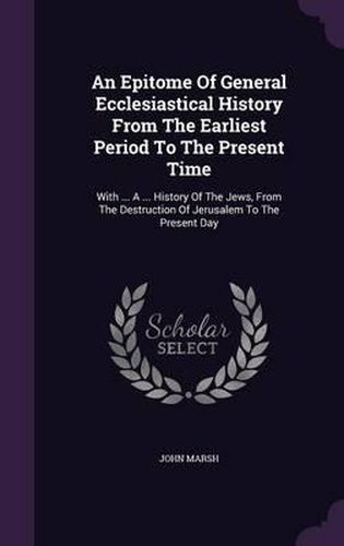 Cover image for An Epitome of General Ecclesiastical History from the Earliest Period to the Present Time: With ... a ... History of the Jews, from the Destruction of Jerusalem to the Present Day