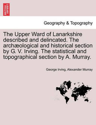 The Upper Ward of Lanarkshire Described and Delincated. the Arch Ological and Historical Section by G. V. Irving. the Statistical and Topographical Section by A. Murray.