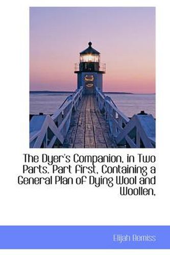 Cover image for The Dyer's Companion, in Two Parts. Part First, Containing a General Plan of Dying Wool and Woollen,