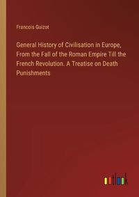 Cover image for General History of Civilisation in Europe, From the Fall of the Roman Empire Till the French Revolution. A Treatise on Death Punishments