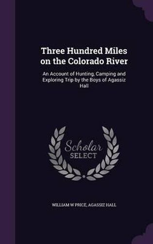 Three Hundred Miles on the Colorado River: An Account of Hunting, Camping and Exploring Trip by the Boys of Agassiz Hall