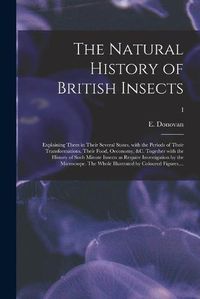 Cover image for The Natural History of British Insects; Explaining Them in Their Several States, With the Periods of Their Transformations, Their Food, Oeconomy, &c. Together With the History of Such Minute Insects as Require Investigation by the Microcsope. The Whole...; I