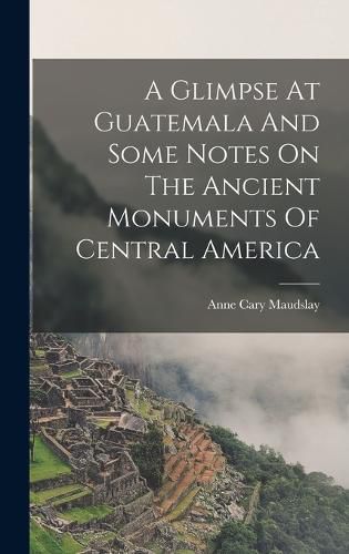 Cover image for A Glimpse At Guatemala And Some Notes On The Ancient Monuments Of Central America