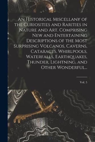 Cover image for An Historical Miscellany of the Curiosities and Rarities in Nature and Art. Comprising New and Entertaining Descriptions of the Most Surprising Volcanos, Caverns, Cataracts, Whirlpools, Waterfalls, Earthquakes, Thunder, Lightning, and Other Wonderful...; Vol.