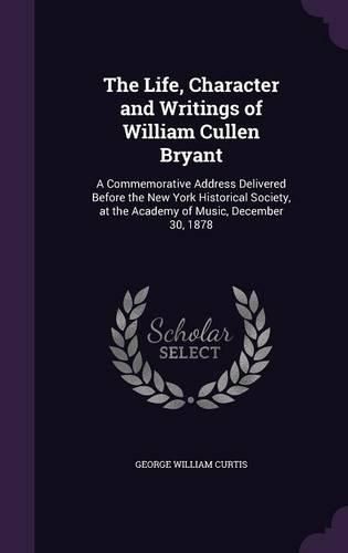 Cover image for The Life, Character and Writings of William Cullen Bryant: A Commemorative Address Delivered Before the New York Historical Society, at the Academy of Music, December 30, 1878