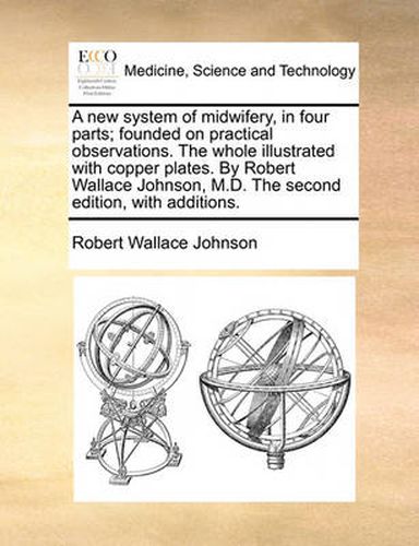 Cover image for A New System of Midwifery, in Four Parts; Founded on Practical Observations. the Whole Illustrated with Copper Plates. by Robert Wallace Johnson, M.D. the Second Edition, with Additions.