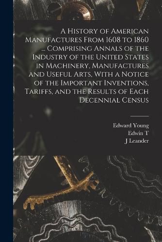 A History of American Manufactures From 1608 to 1860 ... Comprising Annals of the Industry of the United States in Machinery, Manufactures and Useful Arts, With a Notice of the Important Inventions, Tariffs, and the Results of Each Decennial Census