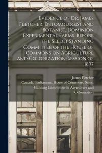 Cover image for Evidence of Dr. James Fletcher, Entomologist and Botanist, Dominion Experimental Farms, Before the Select Standing Committee of the House of Commons on Agriculture and Colonization, Session of 1897 [microform]