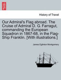 Cover image for Our Admiral's Flag abroad. The Cruise of Admiral D. G. Farragut, commanding the European Squadron in 1867-68, in the Flag-Ship Franklin. [With illustrations.]