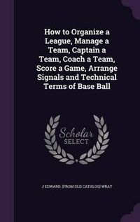 Cover image for How to Organize a League, Manage a Team, Captain a Team, Coach a Team, Score a Game, Arrange Signals and Technical Terms of Base Ball