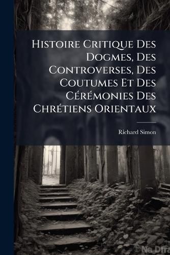Cover image for Histoire Critique Des Dogmes, Des Controverses, Des Coutumes Et Des CA(c)rA(c)monies Des ChrA(c)tiens Orientaux