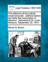 Cover image for The Dilemma of the Judicial Recall Advocate: Address Before the State Bar Association of Missouri: Delivered at St. Louis, Missouri, September 23, 1914.