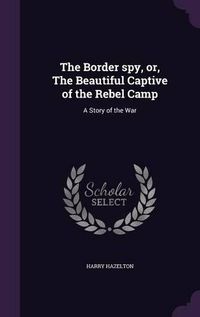 Cover image for The Border Spy, Or, the Beautiful Captive of the Rebel Camp: A Story of the War