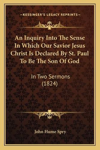 Cover image for An Inquiry Into the Sense in Which Our Savior Jesus Christ Is Declared by St. Paul to Be the Son of God: In Two Sermons (1824)