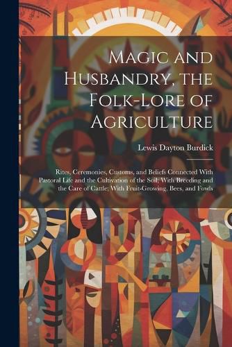 Cover image for Magic and Husbandry, the Folk-lore of Agriculture; Rites, Ceremonies, Customs, and Beliefs Connected With Pastoral Life and the Cultivation of the Soil; With Breeding and the Care of Cattle; With Fruit-growing, Bees, and Fowls