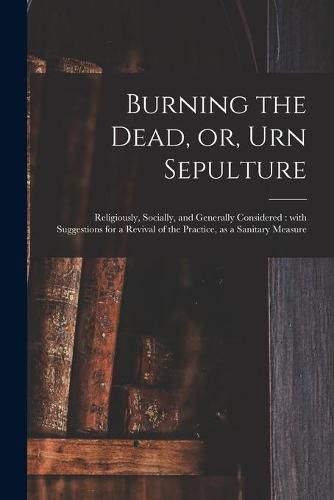Cover image for Burning the Dead, or, Urn Sepulture: Religiously, Socially, and Generally Considered: With Suggestions for a Revival of the Practice, as a Sanitary Measure