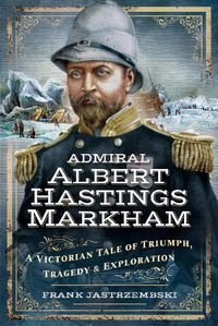 Cover image for Admiral Albert Hastings Markham: A Victorian Tale of Triumph, Tragedy and Exploration