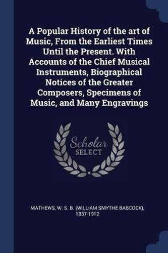 Cover image for A Popular History of the Art of Music, from the Earliest Times Until the Present. with Accounts of the Chief Musical Instruments, Biographical Notices of the Greater Composers, Specimens of Music, and Many Engravings