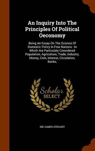 An Inquiry Into the Principles of Political Oeconomy: Being an Essay on the Science of Domestic Policy in Free Nations: In Which Are Particulaly Considered Population, Agriculture, Trade, Industry, Money, Coin, Interest, Circulation, Banks,