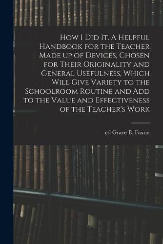 How I Did It. A Helpful Handbook for the Teacher Made up of Devices, Chosen for Their Originality and General Usefulness, Which Will Give Variety to the Schoolroom Routine and Add to the Value and Effectiveness of the Teacher's Work