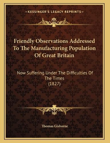Cover image for Friendly Observations Addressed to the Manufacturing Population of Great Britain: Now Suffering Under the Difficulties of the Times (1827)
