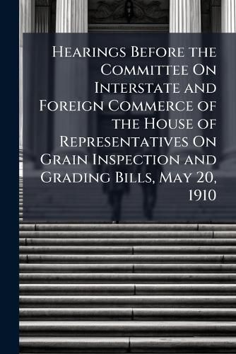 Cover image for Hearings Before the Committee on Interstate and Foreign Commerce of the House of Representatives on Grain Inspection and Grading Bills, May 20, 1910 ...