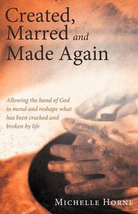 Cover image for Created, Marred and Made Again: Allowing the Hand of God to Mend and Reshape What Has Been Cracked and Broken by Life