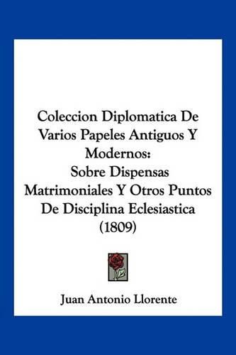 Coleccion Diplomatica de Varios Papeles Antiguos y Modernos: Sobre Dispensas Matrimoniales y Otros Puntos de Disciplina Eclesiastica (1809)