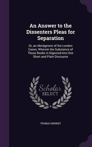 An Answer to the Dissenters Pleas for Separation: Or, an Abridgment of the London Cases; Wherein the Substance of Those Books Is Digested Into One Short and Plain Discourse