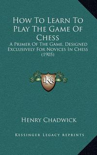 Cover image for How to Learn to Play the Game of Chess: A Primer of the Game, Designed Exclusively for Novices in Chess (1905)