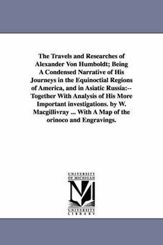 The Travels and Researches of Alexander Von Humboldt; Being A Condensed Narrative of His Journeys in the Equinoctial Regions of America, and in Asiatic Russia