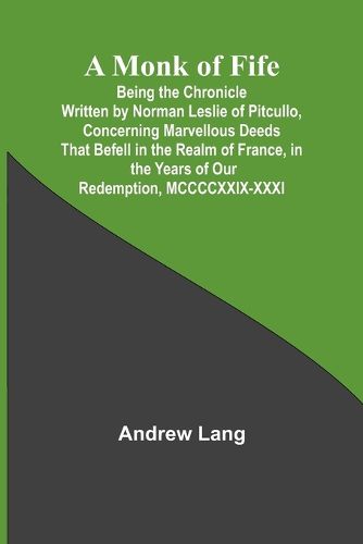 A Monk of Fife; Being the Chronicle Written by Norman Leslie of Pitcullo, Concerning Marvellous Deeds That Befell in the Realm of France, in the Years of Our Redemption, MCCCCXXIX-XXXI