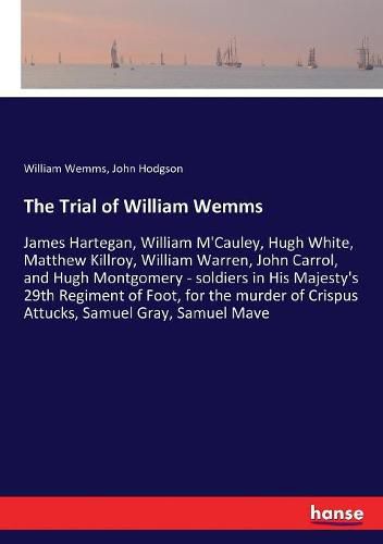 The Trial of William Wemms: James Hartegan, William M'Cauley, Hugh White, Matthew Killroy, William Warren, John Carrol, and Hugh Montgomery - soldiers in His Majesty's 29th Regiment of Foot, for the murder of Crispus Attucks, Samuel Gray, Samuel Mave